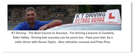 KT Driving - The Best Course to Success.  For Driving Lessons in Cumbria, Eden Valley.  Driving test success can be yours too.  Pass your test, be a safer driver with Kevan Taylor.  Also refresher courses and Pass Plus.