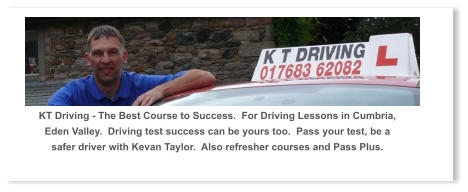 KT Driving - The Best Course to Success.  For Driving Lessons in Cumbria, Eden Valley.  Driving test success can be yours too.  Pass your test, be a safer driver with Kevan Taylor.  Also refresher courses and Pass Plus.